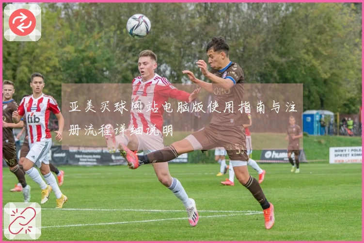 亚美买球网站电脑版使用指南与注册流程详细说明